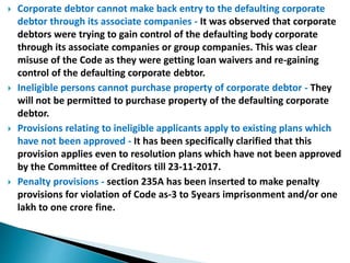  Corporate debtor cannot make back entry to the defaulting corporate
debtor through its associate companies - It was observed that corporate
debtors were trying to gain control of the defaulting body corporate
through its associate companies or group companies. This was clear
misuse of the Code as they were getting loan waivers and re-gaining
control of the defaulting corporate debtor.
 Ineligible persons cannot purchase property of corporate debtor - They
will not be permitted to purchase property of the defaulting corporate
debtor.
 Provisions relating to ineligible applicants apply to existing plans which
have not been approved - It has been specifically clarified that this
provision applies even to resolution plans which have not been approved
by the Committee of Creditors till 23-11-2017.
 Penalty provisions - section 235A has been inserted to make penalty
provisions for violation of Code as-3 to 5years imprisonment and/or one
lakh to one crore fine.
 