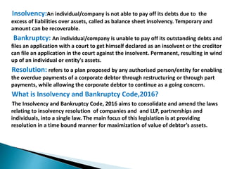 Insolvency:An individual/company is not able to pay off its debts due to the
excess of liabilities over assets, called as balance sheet insolvency. Temporary and
amount can be recoverable.
Bankruptcy: An individual/company is unable to pay off its outstanding debts and
files an application with a court to get himself declared as an insolvent or the creditor
can file an application in the court against the insolvent. Permanent, resulting in wind
up of an individual or entity's assets.
Resolution: refers to a plan proposed by any authorised person/entity for enabling
the overdue payments of a corporate debtor through restructuring or through part
payments, while allowing the corporate debtor to continue as a going concern.
What is Insolvency and Bankruptcy Code,2016?
The Insolvency and Bankruptcy Code, 2016 aims to consolidate and amend the laws
relating to insolvency resolution of companies and and LLP, partnerships and
individuals, into a single law. The main focus of this legislation is at providing
resolution in a time bound manner for maximization of value of debtor’s assets.
 