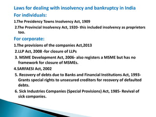 Laws for dealing with insolvency and bankruptcy in India
For individuals:
1.The Presidency Towns Insolvency Act, 1909
2.The Provincial Insolvency Act, 1920- this included insolvency as proprietors
too.
For corporate:
1.The provisions of the companies Act,2013
2.LLP Act, 2008 -for closure of LLPs
3. MSME Development Act, 2006- also registers a MSME but has no
framework for closure of MSMEs.
4.SARFAESI Act, 2002
5. Recovery of debts due to Banks and Financial Institutions Act, 1993-
Grants special rights to unsecured creditors for recovery of defaulted
debts.
6. Sick Industries Companies (Special Provisions) Act, 1985- Revival of
sick companies.
 