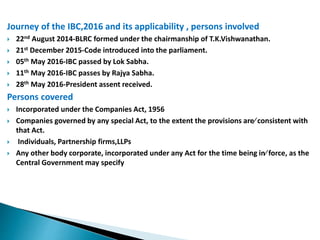 Journey of the IBC,2016 and its applicability , persons involved
 22nd August 2014-BLRC formed under the chairmanship of T.K.Vishwanathan.
 21st December 2015-Code introduced into the parliament.
 05th May 2016-IBC passed by Lok Sabha.
 11th May 2016-IBC passes by Rajya Sabha.
 28th May 2016-President assent received.
Persons covered
 Incorporated under the Companies Act, 1956
 Companies governed by any special Act, to the extent the provisions are consistent with
that Act.
 Individuals, Partnership firms,LLPs
 Any other body corporate, incorporated under any Act for the time being in force, as the
Central Government may specify
 
