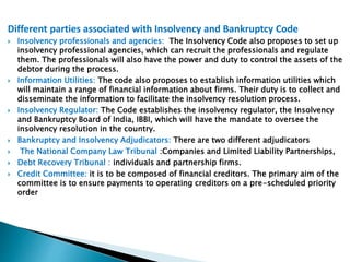 Different parties associated with Insolvency and Bankruptcy Code
 Insolvency professionals and agencies: The Insolvency Code also proposes to set up
insolvency professional agencies, which can recruit the professionals and regulate
them. The professionals will also have the power and duty to control the assets of the
debtor during the process.
 Information Utilities: The code also proposes to establish information utilities which
will maintain a range of financial information about firms. Their duty is to collect and
disseminate the information to facilitate the insolvency resolution process.
 Insolvency Regulator: The Code establishes the insolvency regulator, the Insolvency
and Bankruptcy Board of India, IBBI, which will have the mandate to oversee the
insolvency resolution in the country.
 Bankruptcy and Insolvency Adjudicators: There are two different adjudicators
 The National Company Law Tribunal :Companies and Limited Liability Partnerships,
 Debt Recovery Tribunal : individuals and partnership firms.
 Credit Committee: it is to be composed of financial creditors. The primary aim of the
committee is to ensure payments to operating creditors on a pre-scheduled priority
order
 