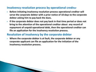 Insolvency resolution process by operational creditor
 Before initiating insolvency resolution process operational creditor will
serve the corporate debtor with a prior notice of 10 days to the corporate
debtor asking him to pay back the dues.
 If the corporate debtor does not pay back in that time period or does not
bring to the attention of the operational creditor about any record of
repayment of unpaid operational debt, then the operational creditor can
file an application for the insolvency resolution process.
Resolution of insolvency by the corporate debtor
 Where the corporate debtor is at fault, the corporate debtor or any
corporate applicant can file an application for the initiation of the
insolvency resolution process.
 