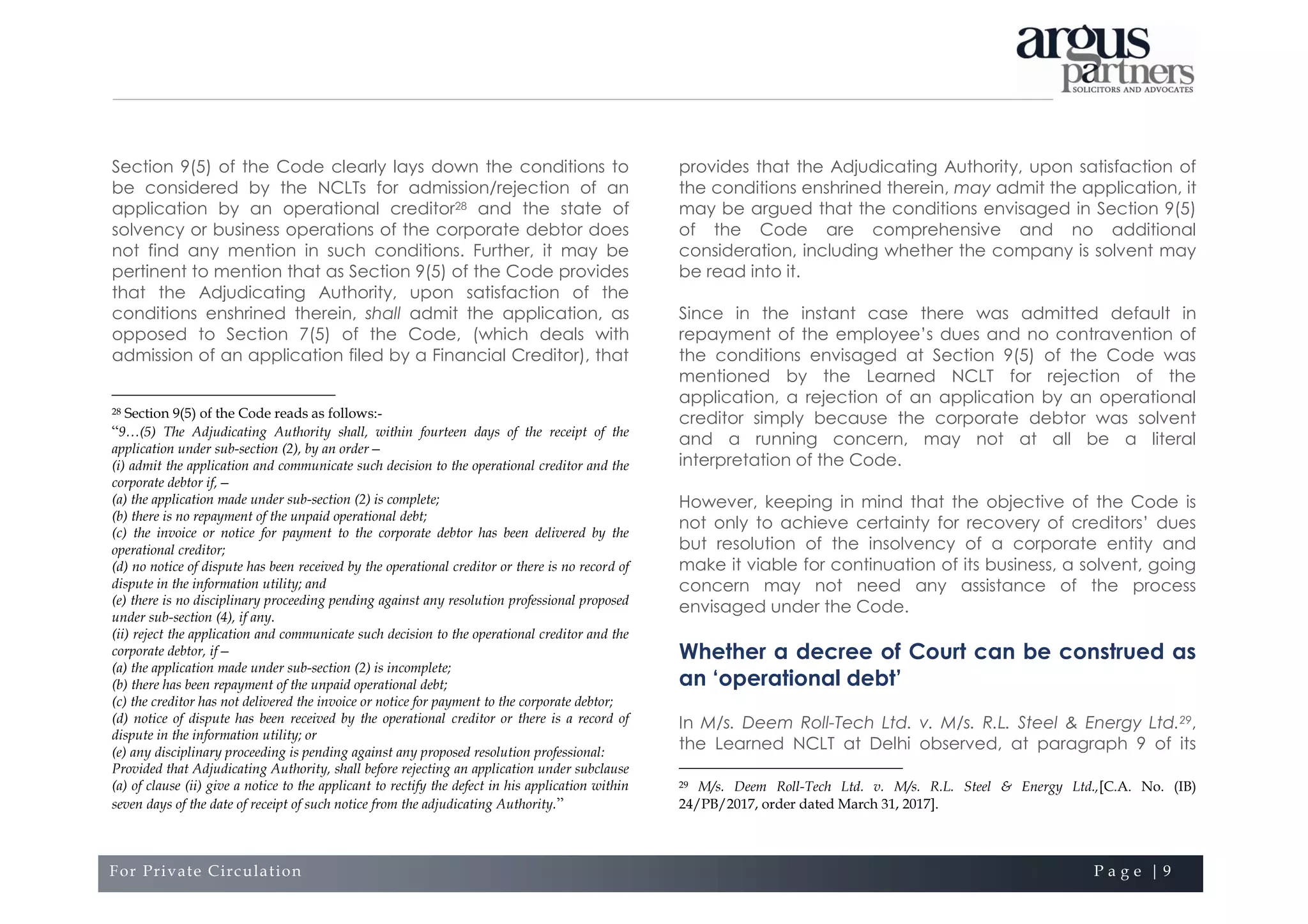 For Private Circulation P a g e | 9
Section 9(5) of the Code clearly lays down the conditions to
be considered by the NCLTs for admission/rejection of an
application by an operational creditor28 and the state of
solvency or business operations of the corporate debtor does
not find any mention in such conditions. Further, it may be
pertinent to mention that as Section 9(5) of the Code provides
that the Adjudicating Authority, upon satisfaction of the
conditions enshrined therein, shall admit the application, as
opposed to Section 7(5) of the Code, (which deals with
admission of an application filed by a Financial Creditor), that
28 Section 9(5) of the Code reads as follows:-
“9…(5) The Adjudicating Authority shall, within fourteen days of the receipt of the
application under sub-section (2), by an order—
(i) admit the application and communicate such decision to the operational creditor and the
corporate debtor if,—
(a) the application made under sub-section (2) is complete;
(b) there is no repayment of the unpaid operational debt;
(c) the invoice or notice for payment to the corporate debtor has been delivered by the
operational creditor;
(d) no notice of dispute has been received by the operational creditor or there is no record of
dispute in the information utility; and
(e) there is no disciplinary proceeding pending against any resolution professional proposed
under sub-section (4), if any.
(ii) reject the application and communicate such decision to the operational creditor and the
corporate debtor, if—
(a) the application made under sub-section (2) is incomplete;
(b) there has been repayment of the unpaid operational debt;
(c) the creditor has not delivered the invoice or notice for payment to the corporate debtor;
(d) notice of dispute has been received by the operational creditor or there is a record of
dispute in the information utility; or
(e) any disciplinary proceeding is pending against any proposed resolution professional:
Provided that Adjudicating Authority, shall before rejecting an application under subclause
(a) of clause (ii) give a notice to the applicant to rectify the defect in his application within
seven days of the date of receipt of such notice from the adjudicating Authority.”
provides that the Adjudicating Authority, upon satisfaction of
the conditions enshrined therein, may admit the application, it
may be argued that the conditions envisaged in Section 9(5)
of the Code are comprehensive and no additional
consideration, including whether the company is solvent may
be read into it.
Since in the instant case there was admitted default in
repayment of the employee’s dues and no contravention of
the conditions envisaged at Section 9(5) of the Code was
mentioned by the Learned NCLT for rejection of the
application, a rejection of an application by an operational
creditor simply because the corporate debtor was solvent
and a running concern, may not at all be a literal
interpretation of the Code.
However, keeping in mind that the objective of the Code is
not only to achieve certainty for recovery of creditors’ dues
but resolution of the insolvency of a corporate entity and
make it viable for continuation of its business, a solvent, going
concern may not need any assistance of the process
envisaged under the Code.
Whether a decree of Court can be construed as
an ‘operational debt’
In M/s. Deem Roll-Tech Ltd. v. M/s. R.L. Steel & Energy Ltd.29,
the Learned NCLT at Delhi observed, at paragraph 9 of its
29 M/s. Deem Roll-Tech Ltd. v. M/s. R.L. Steel & Energy Ltd.,[C.A. No. (IB)
24/PB/2017, order dated March 31, 2017].
 