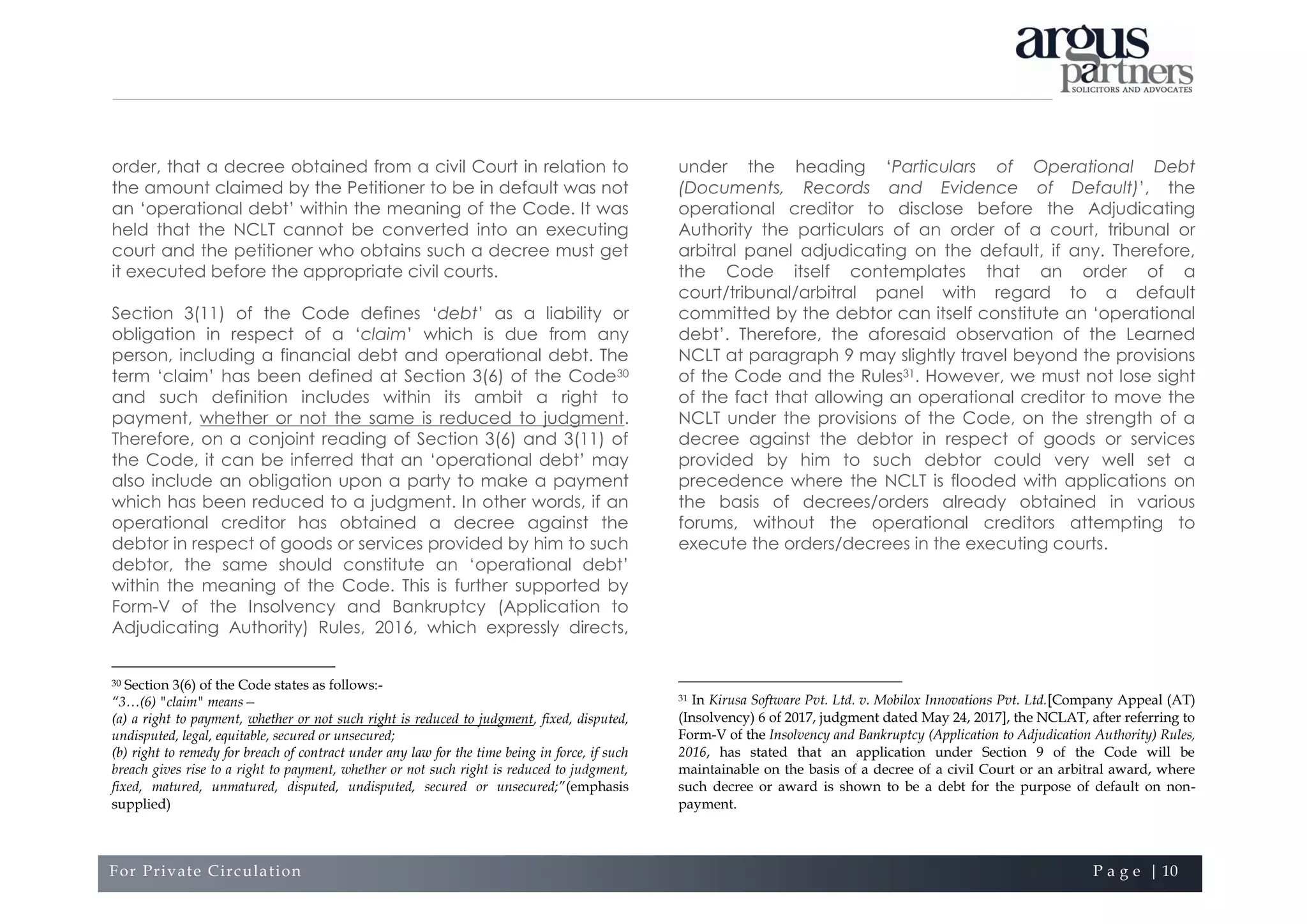 For Private Circulation P a g e | 10
order, that a decree obtained from a civil Court in relation to
the amount claimed by the Petitioner to be in default was not
an ‘operational debt’ within the meaning of the Code. It was
held that the NCLT cannot be converted into an executing
court and the petitioner who obtains such a decree must get
it executed before the appropriate civil courts.
Section 3(11) of the Code defines ‘debt’ as a liability or
obligation in respect of a ‘claim’ which is due from any
person, including a financial debt and operational debt. The
term ‘claim’ has been defined at Section 3(6) of the Code30
and such definition includes within its ambit a right to
payment, whether or not the same is reduced to judgment.
Therefore, on a conjoint reading of Section 3(6) and 3(11) of
the Code, it can be inferred that an ‘operational debt’ may
also include an obligation upon a party to make a payment
which has been reduced to a judgment. In other words, if an
operational creditor has obtained a decree against the
debtor in respect of goods or services provided by him to such
debtor, the same should constitute an ‘operational debt’
within the meaning of the Code. This is further supported by
Form-V of the Insolvency and Bankruptcy (Application to
Adjudicating Authority) Rules, 2016, which expressly directs,
30 Section 3(6) of the Code states as follows:-
“3…(6) "claim" means—
(a) a right to payment, whether or not such right is reduced to judgment, fixed, disputed,
undisputed, legal, equitable, secured or unsecured;
(b) right to remedy for breach of contract under any law for the time being in force, if such
breach gives rise to a right to payment, whether or not such right is reduced to judgment,
fixed, matured, unmatured, disputed, undisputed, secured or unsecured;”(emphasis
supplied)
under the heading ‘Particulars of Operational Debt
(Documents, Records and Evidence of Default)’, the
operational creditor to disclose before the Adjudicating
Authority the particulars of an order of a court, tribunal or
arbitral panel adjudicating on the default, if any. Therefore,
the Code itself contemplates that an order of a
court/tribunal/arbitral panel with regard to a default
committed by the debtor can itself constitute an ‘operational
debt’. Therefore, the aforesaid observation of the Learned
NCLT at paragraph 9 may slightly travel beyond the provisions
of the Code and the Rules31. However, we must not lose sight
of the fact that allowing an operational creditor to move the
NCLT under the provisions of the Code, on the strength of a
decree against the debtor in respect of goods or services
provided by him to such debtor could very well set a
precedence where the NCLT is flooded with applications on
the basis of decrees/orders already obtained in various
forums, without the operational creditors attempting to
execute the orders/decrees in the executing courts.
31 In Kirusa Software Pvt. Ltd. v. Mobilox Innovations Pvt. Ltd.[Company Appeal (AT)
(Insolvency) 6 of 2017, judgment dated May 24, 2017], the NCLAT, after referring to
Form-V of the Insolvency and Bankruptcy (Application to Adjudication Authority) Rules,
2016, has stated that an application under Section 9 of the Code will be
maintainable on the basis of a decree of a civil Court or an arbitral award, where
such decree or award is shown to be a debt for the purpose of default on non-
payment.
 