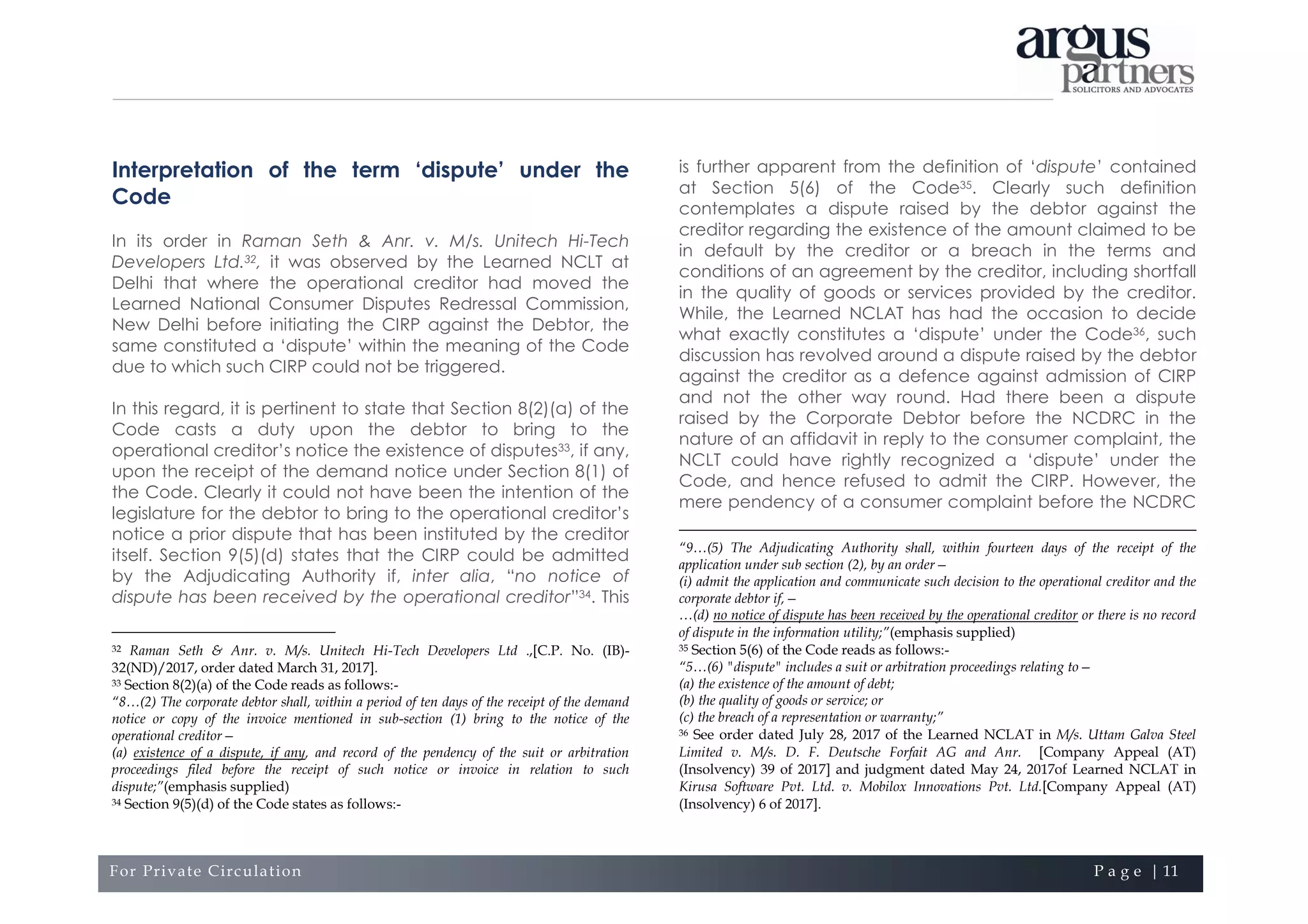 For Private Circulation P a g e | 11
Interpretation of the term ‘dispute’ under the
Code
In its order in Raman Seth & Anr. v. M/s. Unitech Hi-Tech
Developers Ltd.32, it was observed by the Learned NCLT at
Delhi that where the operational creditor had moved the
Learned National Consumer Disputes Redressal Commission,
New Delhi before initiating the CIRP against the Debtor, the
same constituted a ‘dispute’ within the meaning of the Code
due to which such CIRP could not be triggered.
In this regard, it is pertinent to state that Section 8(2)(a) of the
Code casts a duty upon the debtor to bring to the
operational creditor’s notice the existence of disputes33, if any,
upon the receipt of the demand notice under Section 8(1) of
the Code. Clearly it could not have been the intention of the
legislature for the debtor to bring to the operational creditor’s
notice a prior dispute that has been instituted by the creditor
itself. Section 9(5)(d) states that the CIRP could be admitted
by the Adjudicating Authority if, inter alia, “no notice of
dispute has been received by the operational creditor”34. This
32 Raman Seth & Anr. v. M/s. Unitech Hi-Tech Developers Ltd .,[C.P. No. (IB)-
32(ND)/2017, order dated March 31, 2017].
33 Section 8(2)(a) of the Code reads as follows:-
“8…(2) The corporate debtor shall, within a period of ten days of the receipt of the demand
notice or copy of the invoice mentioned in sub-section (1) bring to the notice of the
operational creditor—
(a) existence of a dispute, if any, and record of the pendency of the suit or arbitration
proceedings filed before the receipt of such notice or invoice in relation to such
dispute;”(emphasis supplied)
34 Section 9(5)(d) of the Code states as follows:-
is further apparent from the definition of ‘dispute’ contained
at Section 5(6) of the Code35. Clearly such definition
contemplates a dispute raised by the debtor against the
creditor regarding the existence of the amount claimed to be
in default by the creditor or a breach in the terms and
conditions of an agreement by the creditor, including shortfall
in the quality of goods or services provided by the creditor.
While, the Learned NCLAT has had the occasion to decide
what exactly constitutes a ‘dispute’ under the Code36, such
discussion has revolved around a dispute raised by the debtor
against the creditor as a defence against admission of CIRP
and not the other way round. Had there been a dispute
raised by the Corporate Debtor before the NCDRC in the
nature of an affidavit in reply to the consumer complaint, the
NCLT could have rightly recognized a ‘dispute’ under the
Code, and hence refused to admit the CIRP. However, the
mere pendency of a consumer complaint before the NCDRC
“9…(5) The Adjudicating Authority shall, within fourteen days of the receipt of the
application under sub section (2), by an order—
(i) admit the application and communicate such decision to the operational creditor and the
corporate debtor if,—
…(d) no notice of dispute has been received by the operational creditor or there is no record
of dispute in the information utility;”(emphasis supplied)
35 Section 5(6) of the Code reads as follows:-
“5…(6) "dispute" includes a suit or arbitration proceedings relating to—
(a) the existence of the amount of debt;
(b) the quality of goods or service; or
(c) the breach of a representation or warranty;”
36 See order dated July 28, 2017 of the Learned NCLAT in M/s. Uttam Galva Steel
Limited v. M/s. D. F. Deutsche Forfait AG and Anr. [Company Appeal (AT)
(Insolvency) 39 of 2017] and judgment dated May 24, 2017of Learned NCLAT in
Kirusa Software Pvt. Ltd. v. Mobilox Innovations Pvt. Ltd.[Company Appeal (AT)
(Insolvency) 6 of 2017].
 