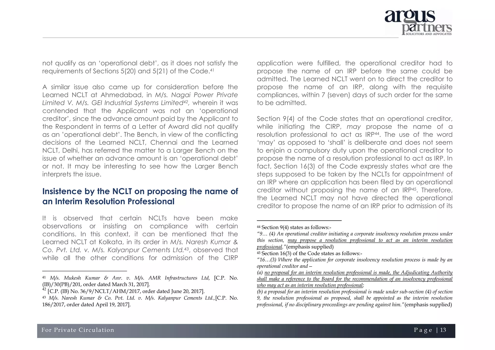 For Private Circulation P a g e | 13
not qualify as an ‘operational debt’, as it does not satisfy the
requirements of Sections 5(20) and 5(21) of the Code.41
A similar issue also came up for consideration before the
Learned NCLT at Ahmedabad, in M/s. Nagai Power Private
Limited V. M/s. GEI Industrial Systems Limited42, wherein it was
contended that the Applicant was not an ‘operational
creditor’, since the advance amount paid by the Applicant to
the Respondent in terms of a Letter of Award did not qualify
as an ’operational debt’. The Bench, in view of the conflicting
decisions of the Learned NCLT, Chennai and the Learned
NCLT, Delhi, has referred the matter to a Larger Bench on the
issue of whether an advance amount is an ‘operational debt’
or not. It may be interesting to see how the Larger Bench
interprets the issue.
Insistence by the NCLT on proposing the name of
an Interim Resolution Professional
It is observed that certain NCLTs have been make
observations or insisting on compliance with certain
conditions. In this context, it can be mentioned that the
Learned NCLT at Kolkata, in its order in M/s. Naresh Kumar &
Co. Pvt. Ltd. v. M/s. Kalyanpur Cements Ltd.43, observed that
while all the other conditions for admission of the CIRP
41 M/s. Mukesh Kumar & Anr. v. M/s. AMR Infrastructures Ltd, [C.P. No.
(IB)/30(PB)/201, order dated March 31, 2017].
42
[C.P. (IB) No. 36/9/NCLT/AHM/2017, order dated June 20, 2017].
43 M/s. Naresh Kumar & Co. Pvt. Ltd. v. M/s. Kalyanpur Cements Ltd.,[C.P. No.
186/2017, order dated April 19, 2017].
application were fulfilled, the operational creditor had to
propose the name of an IRP before the same could be
admitted. The Learned NCLT went on to direct the creditor to
propose the name of an IRP, along with the requisite
compliances, within 7 (seven) days of such order for the same
to be admitted.
Section 9(4) of the Code states that an operational creditor,
while initiating the CIRP, may propose the name of a
resolution professional to act as IRP44. The use of the word
‘may’ as opposed to ‘shall’ is deliberate and does not seem
to enjoin a compulsory duty upon the operational creditor to
propose the name of a resolution professional to act as IRP. In
fact, Section 16(3) of the Code expressly states what are the
steps supposed to be taken by the NCLTs for appointment of
an IRP where an application has been filed by an operational
creditor without proposing the name of an IRP45. Therefore,
the Learned NCLT may not have directed the operational
creditor to propose the name of an IRP prior to admission of its
44 Section 9(4) states as follows:-
“9… (4) An operational creditor initiating a corporate insolvency resolution process under
this section, may propose a resolution professional to act as an interim resolution
professional.”(emphasis supplied)
45 Section 16(3) of the Code states as follows:-
“16…(3) Where the application for corporate insolvency resolution process is made by an
operational creditor and—
(a) no proposal for an interim resolution professional is made, the Adjudicating Authority
shall make a reference to the Board for the recommendation of an insolvency professional
who may act as an interim resolution professional;
(b) a proposal for an interim resolution professional is made under sub-section (4) of section
9, the resolution professional as proposed, shall be appointed as the interim resolution
professional, if no disciplinary proceedings are pending against him.”(emphasis supplied)
 
