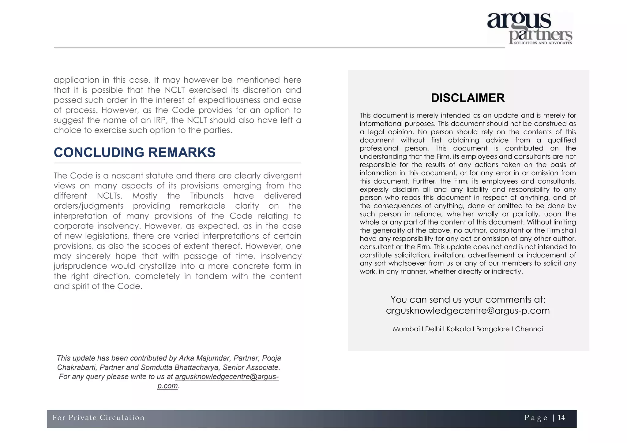 For Private Circulation P a g e | 14
DISCLAIMER
This document is merely intended as an update and is merely for
informational purposes. This document should not be construed as
a legal opinion. No person should rely on the contents of this
document without first obtaining advice from a qualified
professional person. This document is contributed on the
understanding that the Firm, its employees and consultants are not
responsible for the results of any actions taken on the basis of
information in this document, or for any error in or omission from
this document. Further, the Firm, its employees and consultants,
expressly disclaim all and any liability and responsibility to any
person who reads this document in respect of anything, and of
the consequences of anything, done or omitted to be done by
such person in reliance, whether wholly or partially, upon the
whole or any part of the content of this document. Without limiting
the generality of the above, no author, consultant or the Firm shall
have any responsibility for any act or omission of any other author,
consultant or the Firm. This update does not and is not intended to
constitute solicitation, invitation, advertisement or inducement of
any sort whatsoever from us or any of our members to solicit any
work, in any manner, whether directly or indirectly.
You can send us your comments at:
argusknowledgecentre@argus-p.com
Mumbai I Delhi I Kolkata I Bangalore I Chennai
application in this case. It may however be mentioned here
that it is possible that the NCLT exercised its discretion and
passed such order in the interest of expeditiousness and ease
of process. However, as the Code provides for an option to
suggest the name of an IRP, the NCLT should also have left a
choice to exercise such option to the parties.
CONCLUDING REMARKS
The Code is a nascent statute and there are clearly divergent
views on many aspects of its provisions emerging from the
different NCLTs. Mostly the Tribunals have delivered
orders/judgments providing remarkable clarity on the
interpretation of many provisions of the Code relating to
corporate insolvency. However, as expected, as in the case
of new legislations, there are varied interpretations of certain
provisions, as also the scopes of extent thereof. However, one
may sincerely hope that with passage of time, insolvency
jurisprudence would crystallize into a more concrete form in
the right direction, completely in tandem with the content
and spirit of the Code.
This update has been contributed by Arka Majumdar, Partner, Pooja
Chakrabarti, Partner and Somdutta Bhattacharya, Senior Associate.
For any query please write to us at argusknowledgecentre@argus-
p.com.
 
