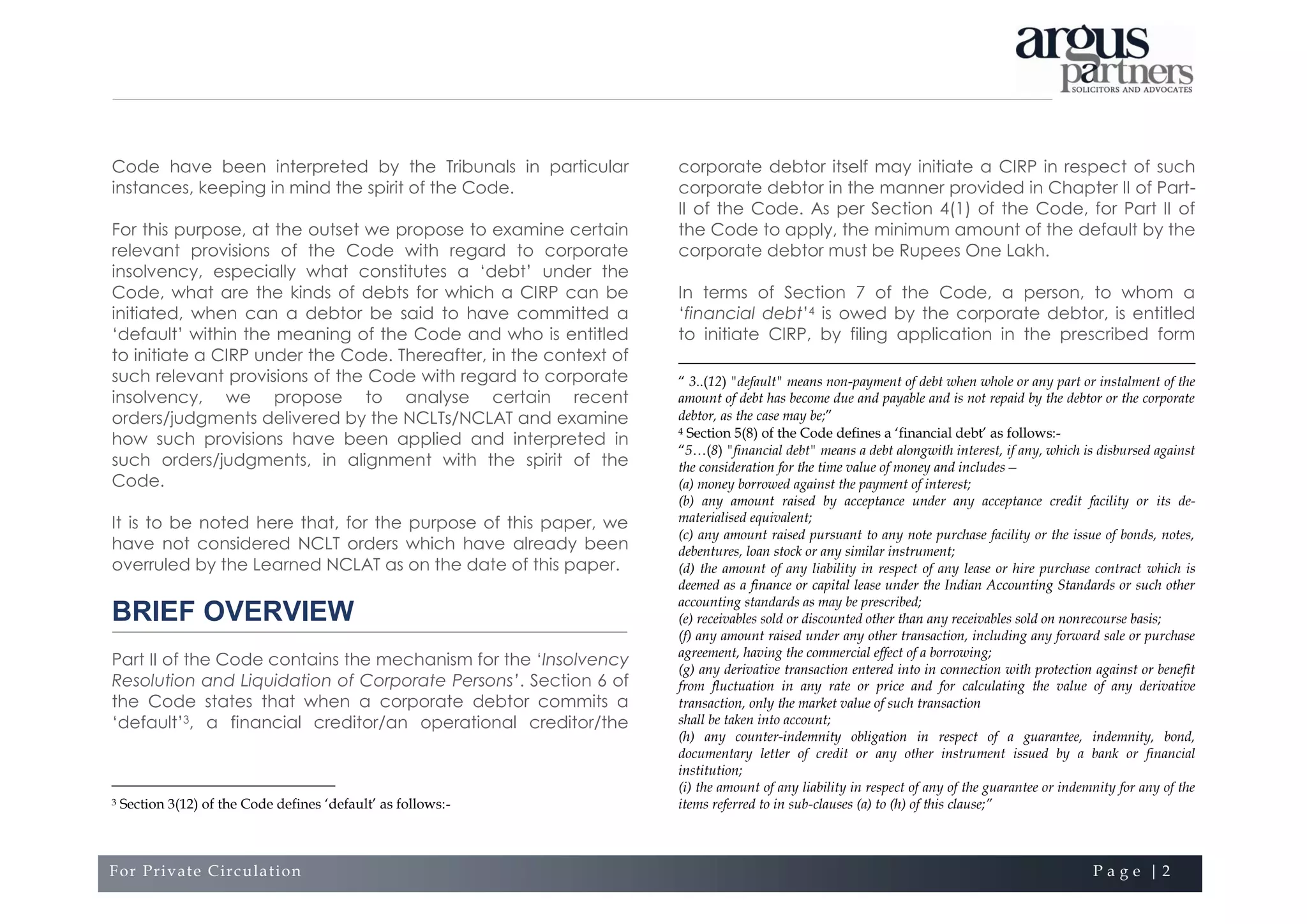 For Private Circulation P a g e | 2
Code have been interpreted by the Tribunals in particular
instances, keeping in mind the spirit of the Code.
For this purpose, at the outset we propose to examine certain
relevant provisions of the Code with regard to corporate
insolvency, especially what constitutes a ‘debt’ under the
Code, what are the kinds of debts for which a CIRP can be
initiated, when can a debtor be said to have committed a
‘default’ within the meaning of the Code and who is entitled
to initiate a CIRP under the Code. Thereafter, in the context of
such relevant provisions of the Code with regard to corporate
insolvency, we propose to analyse certain recent
orders/judgments delivered by the NCLTs/NCLAT and examine
how such provisions have been applied and interpreted in
such orders/judgments, in alignment with the spirit of the
Code.
It is to be noted here that, for the purpose of this paper, we
have not considered NCLT orders which have already been
overruled by the Learned NCLAT as on the date of this paper.
BRIEF OVERVIEW
Part II of the Code contains the mechanism for the ‘Insolvency
Resolution and Liquidation of Corporate Persons’. Section 6 of
the Code states that when a corporate debtor commits a
‘default’3, a financial creditor/an operational creditor/the
3 Section 3(12) of the Code defines ‘default’ as follows:-
corporate debtor itself may initiate a CIRP in respect of such
corporate debtor in the manner provided in Chapter II of Part-
II of the Code. As per Section 4(1) of the Code, for Part II of
the Code to apply, the minimum amount of the default by the
corporate debtor must be Rupees One Lakh.
In terms of Section 7 of the Code, a person, to whom a
‘financial debt’4 is owed by the corporate debtor, is entitled
to initiate CIRP, by filing application in the prescribed form
“ 3..(12) "default" means non-payment of debt when whole or any part or instalment of the
amount of debt has become due and payable and is not repaid by the debtor or the corporate
debtor, as the case may be;”
4 Section 5(8) of the Code defines a ‘financial debt’ as follows:-
“5…(8) "financial debt" means a debt alongwith interest, if any, which is disbursed against
the consideration for the time value of money and includes—
(a) money borrowed against the payment of interest;
(b) any amount raised by acceptance under any acceptance credit facility or its de-
materialised equivalent;
(c) any amount raised pursuant to any note purchase facility or the issue of bonds, notes,
debentures, loan stock or any similar instrument;
(d) the amount of any liability in respect of any lease or hire purchase contract which is
deemed as a finance or capital lease under the Indian Accounting Standards or such other
accounting standards as may be prescribed;
(e) receivables sold or discounted other than any receivables sold on nonrecourse basis;
(f) any amount raised under any other transaction, including any forward sale or purchase
agreement, having the commercial effect of a borrowing;
(g) any derivative transaction entered into in connection with protection against or benefit
from fluctuation in any rate or price and for calculating the value of any derivative
transaction, only the market value of such transaction
shall be taken into account;
(h) any counter-indemnity obligation in respect of a guarantee, indemnity, bond,
documentary letter of credit or any other instrument issued by a bank or financial
institution;
(i) the amount of any liability in respect of any of the guarantee or indemnity for any of the
items referred to in sub-clauses (a) to (h) of this clause;”
 