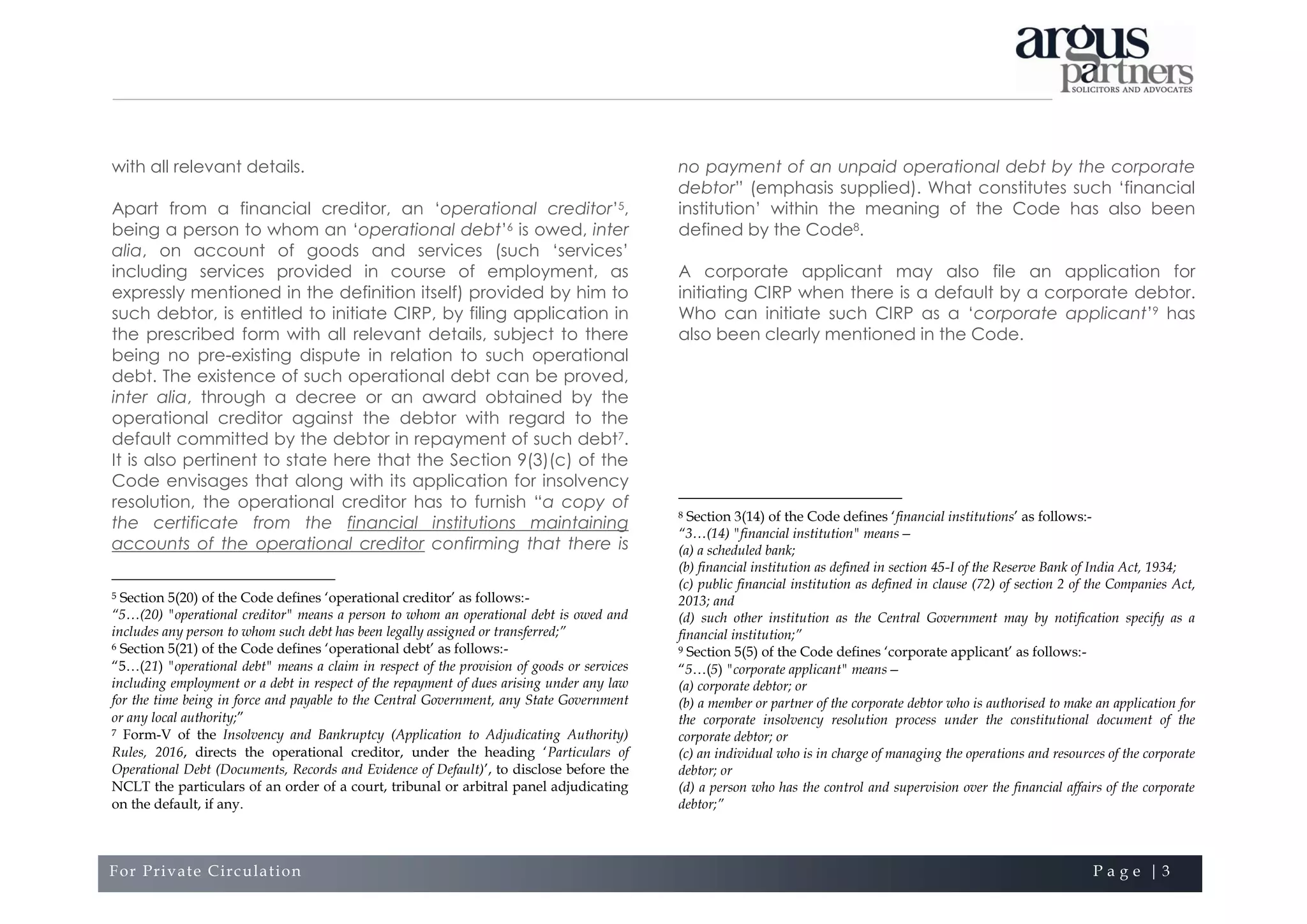 For Private Circulation P a g e | 3
with all relevant details.
Apart from a financial creditor, an ‘operational creditor’5,
being a person to whom an ‘operational debt’6 is owed, inter
alia, on account of goods and services (such ‘services’
including services provided in course of employment, as
expressly mentioned in the definition itself) provided by him to
such debtor, is entitled to initiate CIRP, by filing application in
the prescribed form with all relevant details, subject to there
being no pre-existing dispute in relation to such operational
debt. The existence of such operational debt can be proved,
inter alia, through a decree or an award obtained by the
operational creditor against the debtor with regard to the
default committed by the debtor in repayment of such debt7.
It is also pertinent to state here that the Section 9(3)(c) of the
Code envisages that along with its application for insolvency
resolution, the operational creditor has to furnish “a copy of
the certificate from the financial institutions maintaining
accounts of the operational creditor confirming that there is
5 Section 5(20) of the Code defines ‘operational creditor’ as follows:-
“5…(20) "operational creditor" means a person to whom an operational debt is owed and
includes any person to whom such debt has been legally assigned or transferred;”
6 Section 5(21) of the Code defines ‘operational debt’ as follows:-
“5…(21) "operational debt" means a claim in respect of the provision of goods or services
including employment or a debt in respect of the repayment of dues arising under any law
for the time being in force and payable to the Central Government, any State Government
or any local authority;”
7 Form-V of the Insolvency and Bankruptcy (Application to Adjudicating Authority)
Rules, 2016, directs the operational creditor, under the heading ‘Particulars of
Operational Debt (Documents, Records and Evidence of Default)’, to disclose before the
NCLT the particulars of an order of a court, tribunal or arbitral panel adjudicating
on the default, if any.
no payment of an unpaid operational debt by the corporate
debtor” (emphasis supplied). What constitutes such ‘financial
institution’ within the meaning of the Code has also been
defined by the Code8.
A corporate applicant may also file an application for
initiating CIRP when there is a default by a corporate debtor.
Who can initiate such CIRP as a ‘corporate applicant’9 has
also been clearly mentioned in the Code.
8 Section 3(14) of the Code defines ‘financial institutions’ as follows:-
“3…(14) "financial institution" means—
(a) a scheduled bank;
(b) financial institution as defined in section 45-I of the Reserve Bank of India Act, 1934;
(c) public financial institution as defined in clause (72) of section 2 of the Companies Act,
2013; and
(d) such other institution as the Central Government may by notification specify as a
financial institution;”
9 Section 5(5) of the Code defines ‘corporate applicant’ as follows:-
“5…(5) "corporate applicant" means—
(a) corporate debtor; or
(b) a member or partner of the corporate debtor who is authorised to make an application for
the corporate insolvency resolution process under the constitutional document of the
corporate debtor; or
(c) an individual who is in charge of managing the operations and resources of the corporate
debtor; or
(d) a person who has the control and supervision over the financial affairs of the corporate
debtor;”
 