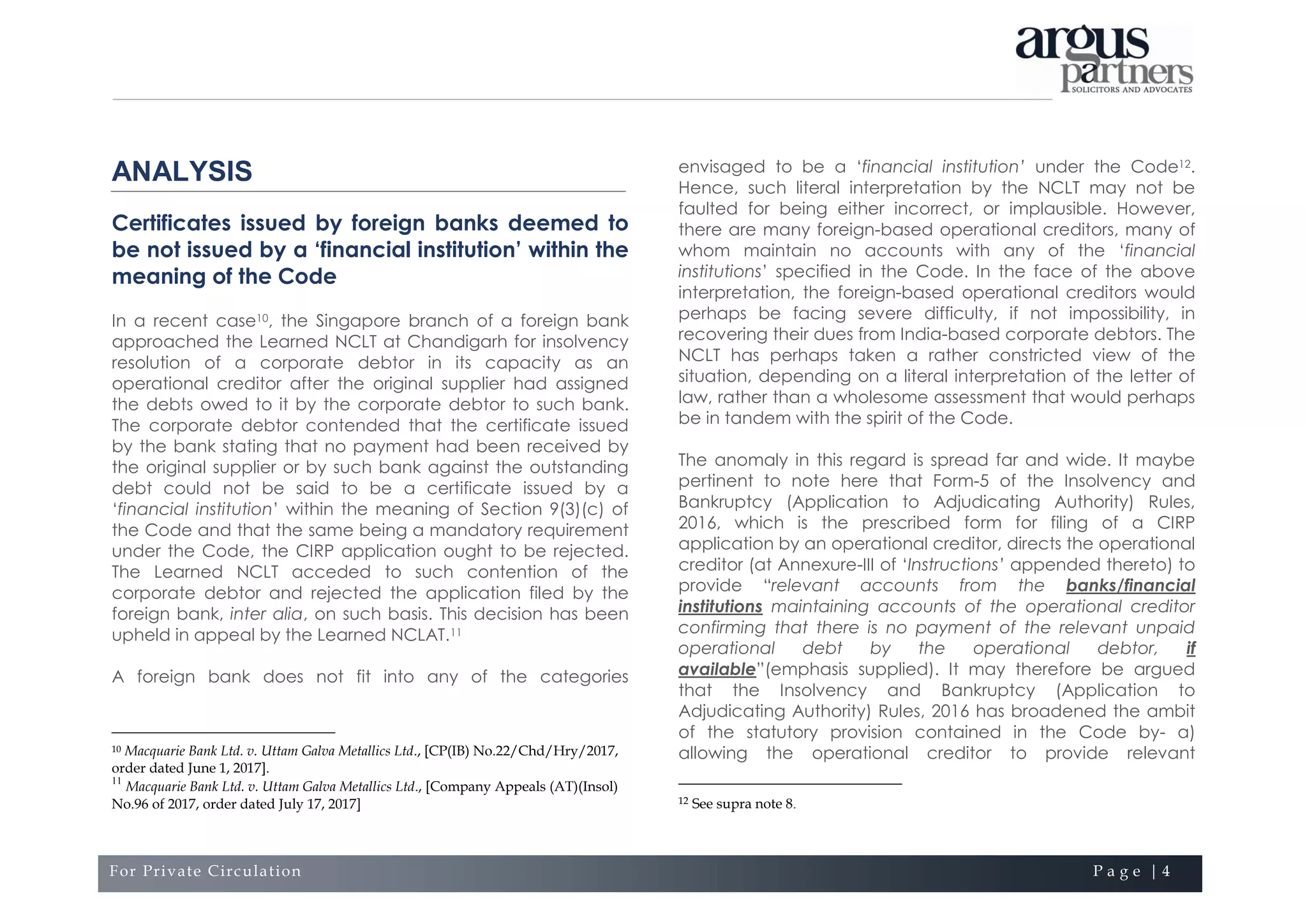 For Private Circulation P a g e | 4
ANALYSIS
Certificates issued by foreign banks deemed to
be not issued by a ‘financial institution’ within the
meaning of the Code
In a recent case10, the Singapore branch of a foreign bank
approached the Learned NCLT at Chandigarh for insolvency
resolution of a corporate debtor in its capacity as an
operational creditor after the original supplier had assigned
the debts owed to it by the corporate debtor to such bank.
The corporate debtor contended that the certificate issued
by the bank stating that no payment had been received by
the original supplier or by such bank against the outstanding
debt could not be said to be a certificate issued by a
‘financial institution’ within the meaning of Section 9(3)(c) of
the Code and that the same being a mandatory requirement
under the Code, the CIRP application ought to be rejected.
The Learned NCLT acceded to such contention of the
corporate debtor and rejected the application filed by the
foreign bank, inter alia, on such basis. This decision has been
upheld in appeal by the Learned NCLAT.11
A foreign bank does not fit into any of the categories
10 Macquarie Bank Ltd. v. Uttam Galva Metallics Ltd., [CP(IB) No.22/Chd/Hry/2017,
order dated June 1, 2017].
11
Macquarie Bank Ltd. v. Uttam Galva Metallics Ltd., [Company Appeals (AT)(Insol)
No.96 of 2017, order dated July 17, 2017]
envisaged to be a ‘financial institution’ under the Code12.
Hence, such literal interpretation by the NCLT may not be
faulted for being either incorrect, or implausible. However,
there are many foreign-based operational creditors, many of
whom maintain no accounts with any of the ‘financial
institutions’ specified in the Code. In the face of the above
interpretation, the foreign-based operational creditors would
perhaps be facing severe difficulty, if not impossibility, in
recovering their dues from India-based corporate debtors. The
NCLT has perhaps taken a rather constricted view of the
situation, depending on a literal interpretation of the letter of
law, rather than a wholesome assessment that would perhaps
be in tandem with the spirit of the Code.
The anomaly in this regard is spread far and wide. It maybe
pertinent to note here that Form-5 of the Insolvency and
Bankruptcy (Application to Adjudicating Authority) Rules,
2016, which is the prescribed form for filing of a CIRP
application by an operational creditor, directs the operational
creditor (at Annexure-III of ‘Instructions’ appended thereto) to
provide “relevant accounts from the banks/financial
institutions maintaining accounts of the operational creditor
confirming that there is no payment of the relevant unpaid
operational debt by the operational debtor, if
available”(emphasis supplied). It may therefore be argued
that the Insolvency and Bankruptcy (Application to
Adjudicating Authority) Rules, 2016 has broadened the ambit
of the statutory provision contained in the Code by- a)
allowing the operational creditor to provide relevant
12 See supra note 8.
 