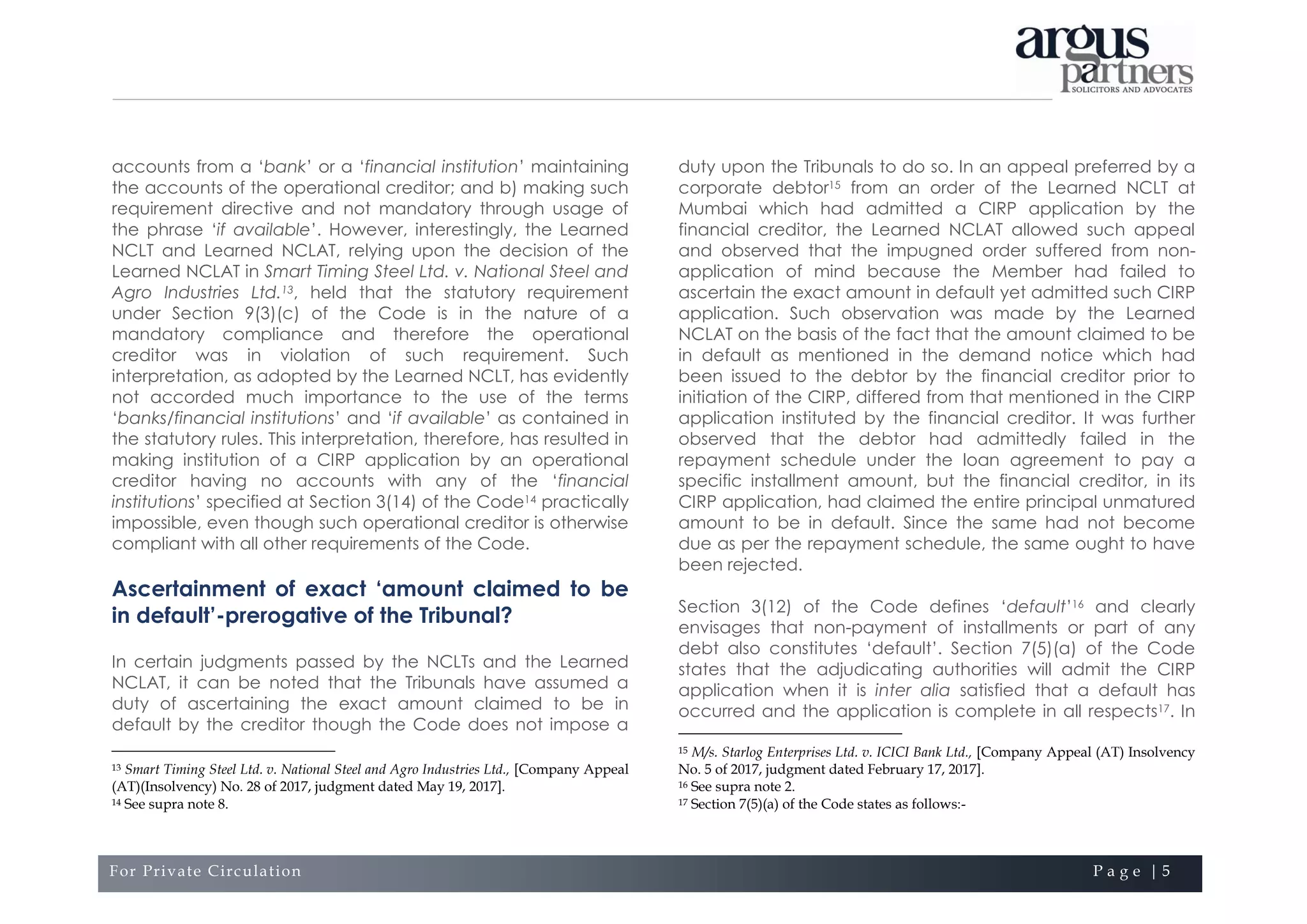 For Private Circulation P a g e | 5
accounts from a ‘bank’ or a ‘financial institution’ maintaining
the accounts of the operational creditor; and b) making such
requirement directive and not mandatory through usage of
the phrase ‘if available’. However, interestingly, the Learned
NCLT and Learned NCLAT, relying upon the decision of the
Learned NCLAT in Smart Timing Steel Ltd. v. National Steel and
Agro Industries Ltd.13, held that the statutory requirement
under Section 9(3)(c) of the Code is in the nature of a
mandatory compliance and therefore the operational
creditor was in violation of such requirement. Such
interpretation, as adopted by the Learned NCLT, has evidently
not accorded much importance to the use of the terms
‘banks/financial institutions’ and ‘if available’ as contained in
the statutory rules. This interpretation, therefore, has resulted in
making institution of a CIRP application by an operational
creditor having no accounts with any of the ‘financial
institutions’ specified at Section 3(14) of the Code14 practically
impossible, even though such operational creditor is otherwise
compliant with all other requirements of the Code.
Ascertainment of exact ‘amount claimed to be
in default’-prerogative of the Tribunal?
In certain judgments passed by the NCLTs and the Learned
NCLAT, it can be noted that the Tribunals have assumed a
duty of ascertaining the exact amount claimed to be in
default by the creditor though the Code does not impose a
13 Smart Timing Steel Ltd. v. National Steel and Agro Industries Ltd., [Company Appeal
(AT)(Insolvency) No. 28 of 2017, judgment dated May 19, 2017].
14 See supra note 8.
duty upon the Tribunals to do so. In an appeal preferred by a
corporate debtor15 from an order of the Learned NCLT at
Mumbai which had admitted a CIRP application by the
financial creditor, the Learned NCLAT allowed such appeal
and observed that the impugned order suffered from non-
application of mind because the Member had failed to
ascertain the exact amount in default yet admitted such CIRP
application. Such observation was made by the Learned
NCLAT on the basis of the fact that the amount claimed to be
in default as mentioned in the demand notice which had
been issued to the debtor by the financial creditor prior to
initiation of the CIRP, differed from that mentioned in the CIRP
application instituted by the financial creditor. It was further
observed that the debtor had admittedly failed in the
repayment schedule under the loan agreement to pay a
specific installment amount, but the financial creditor, in its
CIRP application, had claimed the entire principal unmatured
amount to be in default. Since the same had not become
due as per the repayment schedule, the same ought to have
been rejected.
Section 3(12) of the Code defines ‘default’16 and clearly
envisages that non-payment of installments or part of any
debt also constitutes ‘default’. Section 7(5)(a) of the Code
states that the adjudicating authorities will admit the CIRP
application when it is inter alia satisfied that a default has
occurred and the application is complete in all respects17. In
15 M/s. Starlog Enterprises Ltd. v. ICICI Bank Ltd., [Company Appeal (AT) Insolvency
No. 5 of 2017, judgment dated February 17, 2017].
16 See supra note 2.
17 Section 7(5)(a) of the Code states as follows:-
 