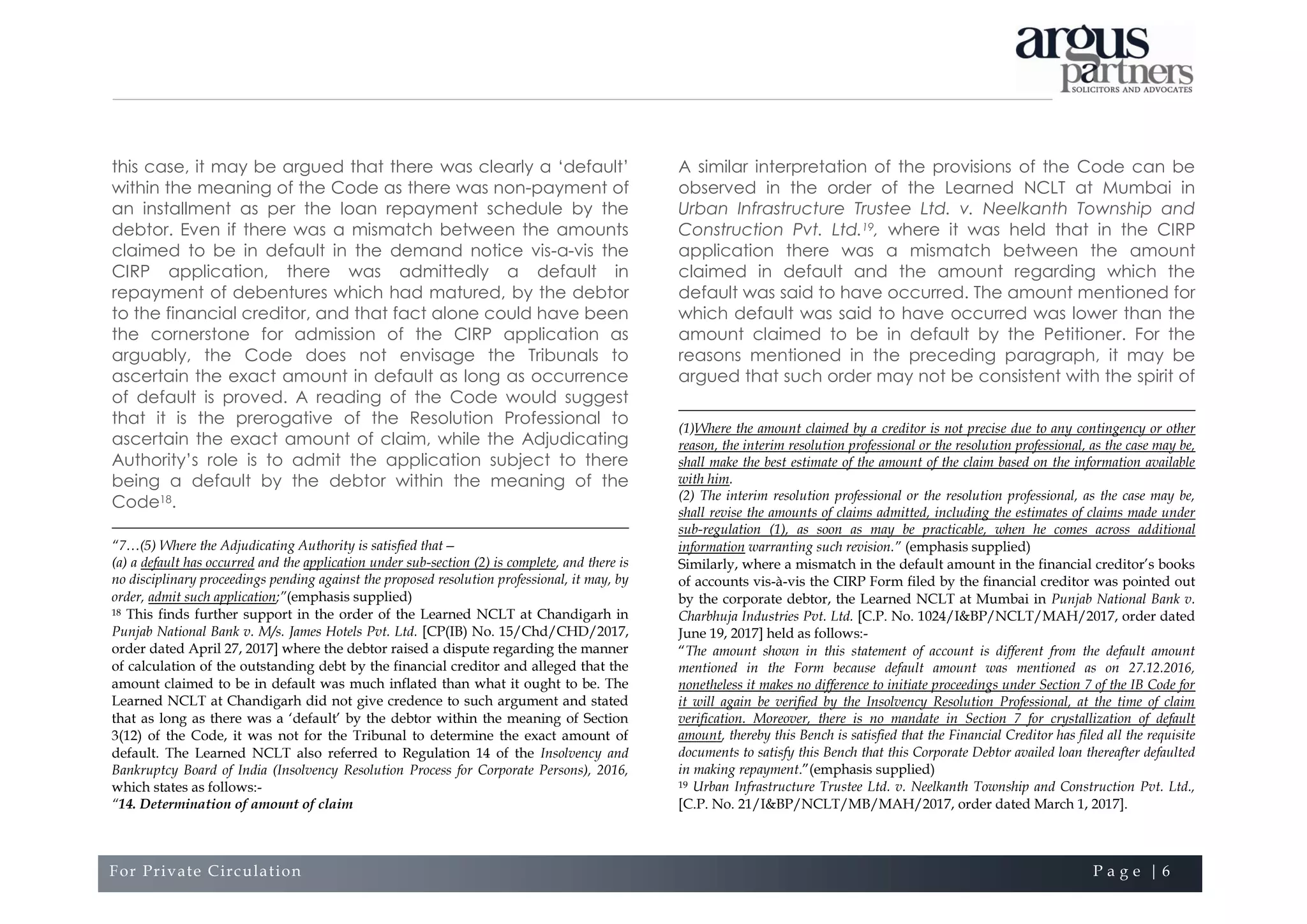 For Private Circulation P a g e | 6
this case, it may be argued that there was clearly a ‘default’
within the meaning of the Code as there was non-payment of
an installment as per the loan repayment schedule by the
debtor. Even if there was a mismatch between the amounts
claimed to be in default in the demand notice vis-a-vis the
CIRP application, there was admittedly a default in
repayment of debentures which had matured, by the debtor
to the financial creditor, and that fact alone could have been
the cornerstone for admission of the CIRP application as
arguably, the Code does not envisage the Tribunals to
ascertain the exact amount in default as long as occurrence
of default is proved. A reading of the Code would suggest
that it is the prerogative of the Resolution Professional to
ascertain the exact amount of claim, while the Adjudicating
Authority’s role is to admit the application subject to there
being a default by the debtor within the meaning of the
Code18.
“7…(5) Where the Adjudicating Authority is satisfied that—
(a) a default has occurred and the application under sub-section (2) is complete, and there is
no disciplinary proceedings pending against the proposed resolution professional, it may, by
order, admit such application;”(emphasis supplied)
18 This finds further support in the order of the Learned NCLT at Chandigarh in
Punjab National Bank v. M/s. James Hotels Pvt. Ltd. [CP(IB) No. 15/Chd/CHD/2017,
order dated April 27, 2017] where the debtor raised a dispute regarding the manner
of calculation of the outstanding debt by the financial creditor and alleged that the
amount claimed to be in default was much inflated than what it ought to be. The
Learned NCLT at Chandigarh did not give credence to such argument and stated
that as long as there was a ‘default’ by the debtor within the meaning of Section
3(12) of the Code, it was not for the Tribunal to determine the exact amount of
default. The Learned NCLT also referred to Regulation 14 of the Insolvency and
Bankruptcy Board of India (Insolvency Resolution Process for Corporate Persons), 2016,
which states as follows:-
“14. Determination of amount of claim
A similar interpretation of the provisions of the Code can be
observed in the order of the Learned NCLT at Mumbai in
Urban Infrastructure Trustee Ltd. v. Neelkanth Township and
Construction Pvt. Ltd.19, where it was held that in the CIRP
application there was a mismatch between the amount
claimed in default and the amount regarding which the
default was said to have occurred. The amount mentioned for
which default was said to have occurred was lower than the
amount claimed to be in default by the Petitioner. For the
reasons mentioned in the preceding paragraph, it may be
argued that such order may not be consistent with the spirit of
(1)Where the amount claimed by a creditor is not precise due to any contingency or other
reason, the interim resolution professional or the resolution professional, as the case may be,
shall make the best estimate of the amount of the claim based on the information available
with him.
(2) The interim resolution professional or the resolution professional, as the case may be,
shall revise the amounts of claims admitted, including the estimates of claims made under
sub-regulation (1), as soon as may be practicable, when he comes across additional
information warranting such revision.” (emphasis supplied)
Similarly, where a mismatch in the default amount in the financial creditor’s books
of accounts vis-à-vis the CIRP Form filed by the financial creditor was pointed out
by the corporate debtor, the Learned NCLT at Mumbai in Punjab National Bank v.
Charbhuja Industries Pvt. Ltd. [C.P. No. 1024/I&BP/NCLT/MAH/2017, order dated
June 19, 2017] held as follows:-
“The amount shown in this statement of account is different from the default amount
mentioned in the Form because default amount was mentioned as on 27.12.2016,
nonetheless it makes no difference to initiate proceedings under Section 7 of the IB Code for
it will again be verified by the Insolvency Resolution Professional, at the time of claim
verification. Moreover, there is no mandate in Section 7 for crystallization of default
amount, thereby this Bench is satisfied that the Financial Creditor has filed all the requisite
documents to satisfy this Bench that this Corporate Debtor availed loan thereafter defaulted
in making repayment.”(emphasis supplied)
19 Urban Infrastructure Trustee Ltd. v. Neelkanth Township and Construction Pvt. Ltd.,
[C.P. No. 21/I&BP/NCLT/MB/MAH/2017, order dated March 1, 2017].
 