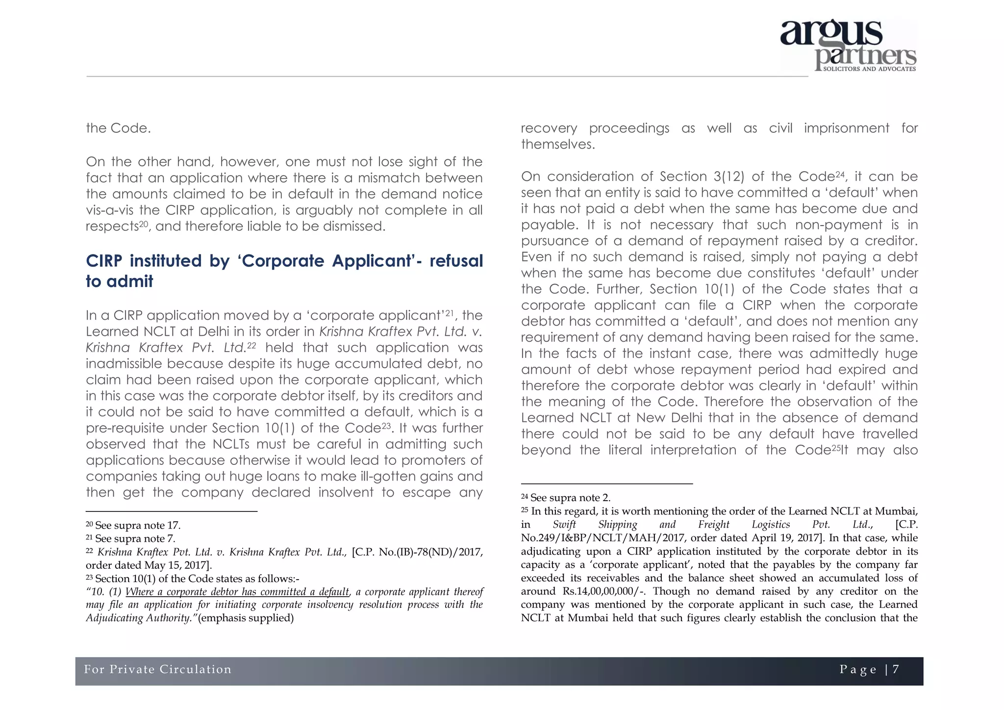 For Private Circulation P a g e | 7
the Code.
On the other hand, however, one must not lose sight of the
fact that an application where there is a mismatch between
the amounts claimed to be in default in the demand notice
vis-a-vis the CIRP application, is arguably not complete in all
respects20, and therefore liable to be dismissed.
CIRP instituted by ‘Corporate Applicant’- refusal
to admit
In a CIRP application moved by a ‘corporate applicant’21, the
Learned NCLT at Delhi in its order in Krishna Kraftex Pvt. Ltd. v.
Krishna Kraftex Pvt. Ltd.22 held that such application was
inadmissible because despite its huge accumulated debt, no
claim had been raised upon the corporate applicant, which
in this case was the corporate debtor itself, by its creditors and
it could not be said to have committed a default, which is a
pre-requisite under Section 10(1) of the Code23. It was further
observed that the NCLTs must be careful in admitting such
applications because otherwise it would lead to promoters of
companies taking out huge loans to make ill-gotten gains and
then get the company declared insolvent to escape any
20 See supra note 17.
21 See supra note 7.
22 Krishna Kraftex Pvt. Ltd. v. Krishna Kraftex Pvt. Ltd., [C.P. No.(IB)-78(ND)/2017,
order dated May 15, 2017].
23 Section 10(1) of the Code states as follows:-
“10. (1) Where a corporate debtor has committed a default, a corporate applicant thereof
may file an application for initiating corporate insolvency resolution process with the
Adjudicating Authority.”(emphasis supplied)
recovery proceedings as well as civil imprisonment for
themselves.
On consideration of Section 3(12) of the Code24, it can be
seen that an entity is said to have committed a ‘default’ when
it has not paid a debt when the same has become due and
payable. It is not necessary that such non-payment is in
pursuance of a demand of repayment raised by a creditor.
Even if no such demand is raised, simply not paying a debt
when the same has become due constitutes ‘default’ under
the Code. Further, Section 10(1) of the Code states that a
corporate applicant can file a CIRP when the corporate
debtor has committed a ‘default’, and does not mention any
requirement of any demand having been raised for the same.
In the facts of the instant case, there was admittedly huge
amount of debt whose repayment period had expired and
therefore the corporate debtor was clearly in ‘default’ within
the meaning of the Code. Therefore the observation of the
Learned NCLT at New Delhi that in the absence of demand
there could not be said to be any default have travelled
beyond the literal interpretation of the Code25It may also
24 See supra note 2.
25 In this regard, it is worth mentioning the order of the Learned NCLT at Mumbai,
in Swift Shipping and Freight Logistics Pvt. Ltd., [C.P.
No.249/I&BP/NCLT/MAH/2017, order dated April 19, 2017]. In that case, while
adjudicating upon a CIRP application instituted by the corporate debtor in its
capacity as a ‘corporate applicant’, noted that the payables by the company far
exceeded its receivables and the balance sheet showed an accumulated loss of
around Rs.14,00,00,000/-. Though no demand raised by any creditor on the
company was mentioned by the corporate applicant in such case, the Learned
NCLT at Mumbai held that such figures clearly establish the conclusion that the
 