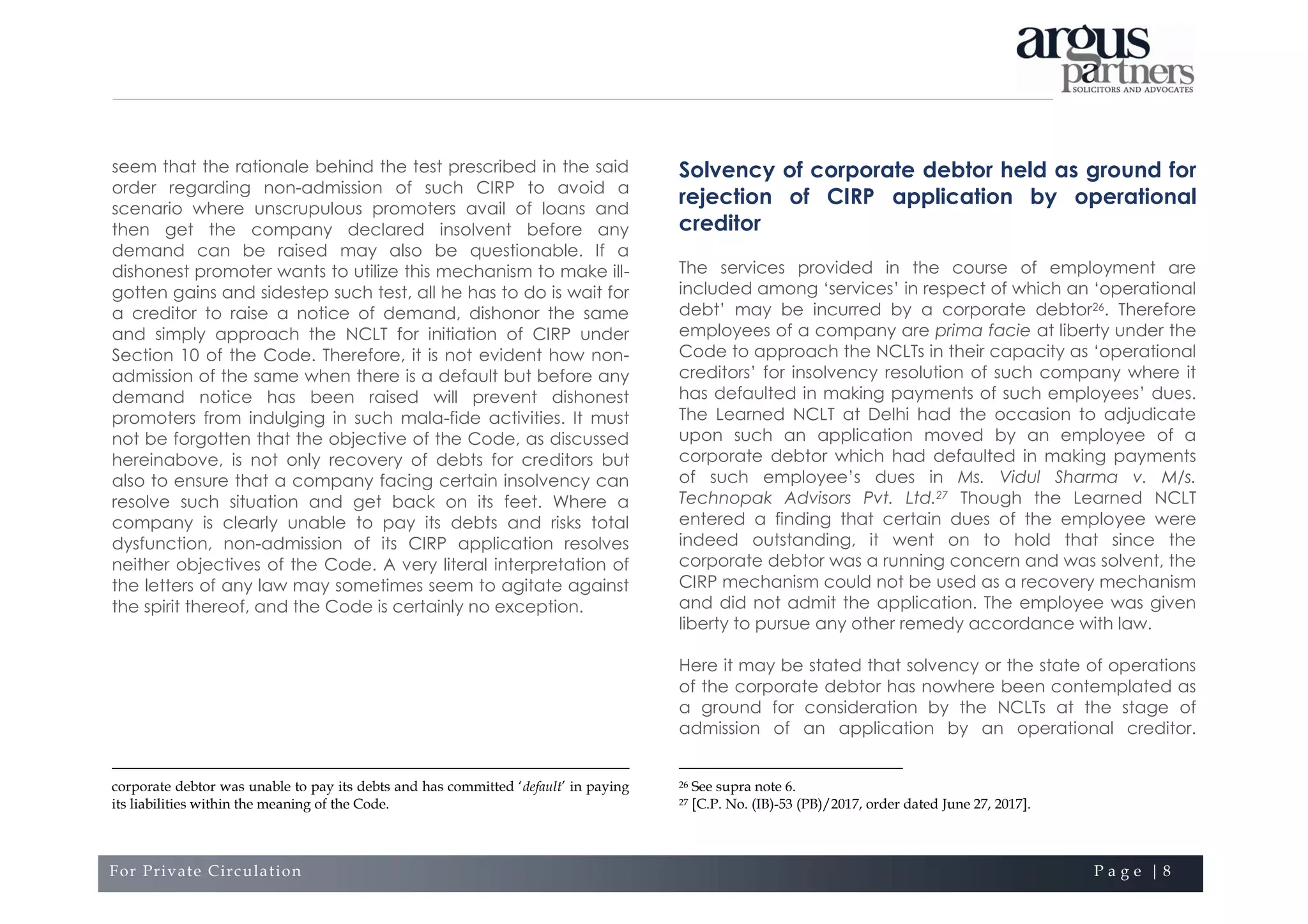 For Private Circulation P a g e | 8
seem that the rationale behind the test prescribed in the said
order regarding non-admission of such CIRP to avoid a
scenario where unscrupulous promoters avail of loans and
then get the company declared insolvent before any
demand can be raised may also be questionable. If a
dishonest promoter wants to utilize this mechanism to make ill-
gotten gains and sidestep such test, all he has to do is wait for
a creditor to raise a notice of demand, dishonor the same
and simply approach the NCLT for initiation of CIRP under
Section 10 of the Code. Therefore, it is not evident how non-
admission of the same when there is a default but before any
demand notice has been raised will prevent dishonest
promoters from indulging in such mala-fide activities. It must
not be forgotten that the objective of the Code, as discussed
hereinabove, is not only recovery of debts for creditors but
also to ensure that a company facing certain insolvency can
resolve such situation and get back on its feet. Where a
company is clearly unable to pay its debts and risks total
dysfunction, non-admission of its CIRP application resolves
neither objectives of the Code. A very literal interpretation of
the letters of any law may sometimes seem to agitate against
the spirit thereof, and the Code is certainly no exception.
corporate debtor was unable to pay its debts and has committed ‘default’ in paying
its liabilities within the meaning of the Code.
Solvency of corporate debtor held as ground for
rejection of CIRP application by operational
creditor
The services provided in the course of employment are
included among ‘services’ in respect of which an ‘operational
debt’ may be incurred by a corporate debtor26. Therefore
employees of a company are prima facie at liberty under the
Code to approach the NCLTs in their capacity as ‘operational
creditors’ for insolvency resolution of such company where it
has defaulted in making payments of such employees’ dues.
The Learned NCLT at Delhi had the occasion to adjudicate
upon such an application moved by an employee of a
corporate debtor which had defaulted in making payments
of such employee’s dues in Ms. Vidul Sharma v. M/s.
Technopak Advisors Pvt. Ltd.27 Though the Learned NCLT
entered a finding that certain dues of the employee were
indeed outstanding, it went on to hold that since the
corporate debtor was a running concern and was solvent, the
CIRP mechanism could not be used as a recovery mechanism
and did not admit the application. The employee was given
liberty to pursue any other remedy accordance with law.
Here it may be stated that solvency or the state of operations
of the corporate debtor has nowhere been contemplated as
a ground for consideration by the NCLTs at the stage of
admission of an application by an operational creditor.
26 See supra note 6.
27 [C.P. No. (IB)-53 (PB)/2017, order dated June 27, 2017].
 