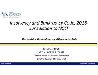 Insolvency and Bankruptcy Code, 2016‐
Jurisdiction to NCLT
Satwinder Singh
(B.Com, FCS, LL.B., CAIIB)
Partner, Vaish Associates Advocates
Central Council Member‐ICSI
Demystifying the Insolvency and Bankruptcy Code 
Vaish Associates Privileged & Confidential
 