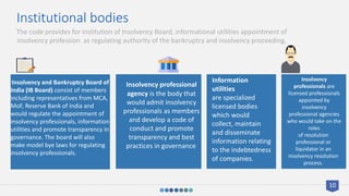 Institutional bodies
Insolvency and Bankruptcy Board of
India (IB Board) consist of members
including representatives from MCA,
MoF, Reserve Bank of India and
would regulate the appointment of
insolvency professionals, information
utilities and promote transparency in
governance. The board will also
make model bye laws for regulating
insolvency professionals.
Insolvency professional
agency is the body that
would admit insolvency
professionals as members
and develop a code of
conduct and promote
transparency and best
practices in governance.
Information
utilities
are specialized
licensed bodies
which would
collect, maintain
and disseminate
information relating
to the indebtedness
of companies.
Insolvency
professionals are
licensed professionals
appointed by
insolvency
professional agencies
who would take on the
roles
of resolution
professional or
liquidator in an
insolvency resolution
process.
The code provides for institution of Insolvency Board, informational utilities appointment of
insolvency profession as regulating authority of the bankruptcy and insolvency proceeding.
10
 