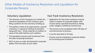 Voluntary Liquidation
• The directors of the Company can initiate the
voluntary liquidation of the Company upon
filing a petition for the voluntary winding up.
• The petition needs to be approved by a special
resolution in a general meeting of members
along with two – thirds majority of creditors in
value of the debt held by such creditors.
• The liquidation process will commence from
the date of passing resolution.
• NCLT to pass an order dissolving the corporate
debtor from the date of such order.
Fast Track Insolvency Resolution
• Application for fast track insolvency may be
made in respect of corporate debtor with
income below specified threshold or falling
under category notified by Central Govt.
• The process to be completed within 90 days of
commencement of process.
• It can be extended to 45 days.
• Process may be initiated by corporate debtor
by furnishing proof of default.
Other Modes of Insolvency Resolution and Liquidation for
Corporate Persons
5
 