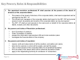 Page 16
1. The appointed resolution professional IP shall exercise all the powers of the board of
directors of the corporate debtor.
• The powers of the board of directors of the corporate debtor, shall stand suspended and be
exercised by the IRP / IP
• The officers and managers of the corporate debtor shall report to the IRP / RP and provide
access to such documents and records of the corporate debtor as may be required
• The IRP / IP shall act and execute in the name and on behalf of the corporate debtor all
deeds, receipts, and other documents
2. Key powers and duties of Resolution professional
• form Committee of creditors
• Chain Committee of creditors
• prepare the information memorandum (IM) and invite resolution plans
• investigate the financial affairs of the company
3. Key powers and duties of Liquidator
• receive, verify and value claims of all the creditors, and settle such claims
• take into his custody or control all the assets, and sell the assets
• carry on the business of the corporate debtor for its beneficial liquidation
• form an estate of the assets which will be called the liquidation estate
• apply to the Adjudicating Authority for avoidance of transactions
Key Powers, Roles & Responsibilities
 