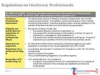 Page 17
Regulations on Insolvency Professionals
The IBBI had notified “Insolvency and Bankruptcy Board of India (Insolvency Professionals)
Regulations, 2016” on 23rd
Nov 2016. Salient features of the regulations are:
Insolvency
Professionals
Examination
• The Board shall conduct a ‘National Insolvency Examination’ and ‘Limited
Insolvency Examination’. The syllabus, format and frequency of the ‘Limited
Insolvency Examination’, including qualifying marks, shall be published on the
website of the Board at least one month before the examination
Eligibility and
Qualification for
registration of
insolvency
professionals
(Reg 5)
• Any person resident of India who:
• has passed National insolvency examination or
• has passed the Limited Insolvency Examination, and has 15 years of
experience in management, after graduation or
• has passed the Limited Insolvency Examination and has ten 10 years of
experience as a member of ICCA ICSI ICAI (Cost) and Bar council
Application for
registration
• An individual enrolled with an insolvency professional agency may make
application in to Board in form A with application fee of Rs 10,000
Registration for a
limited period (Reg
9)
• an individual who has been “in practice” for 15 years as a CA, CS, CA (Cost),
and advocate
• Valid for a period of 6 months
• This is notwithstanding Regulation 5 (i.e without exams)
Recognition of IP
Entities (Reg 12)
• LLP, partnership firm, or a company if:
• a majority of the partners of the LLP or partnership firm or a majority of
whole time directors of the company are registered as insolvency
professionals.
 