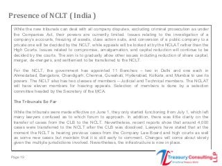 Page 19
While the new tribunals can deal with all company disputes, excluding criminal prosecution as under
the Companies Act, their powers are currently limited. Issues relating to the investigation of a
company’s accounts, freezing of assets, class action suits, and conversion of a public company to a
private one will be decided by the NCLT, while appeals will be looked at by the NCLAT rather than the
High Courts. Issues related to compromise, amalgamation, and capital reduction will continue to be
decided by the courts. The aim is to gradually allow other issues including reduction of share capital,
merger, de-mergers, and settlement to be transferred to the NCLT.
For the NCLT, the government has appointed 11 Benches – two in Delhi and one each in
Ahmedabad, Bangalore, Chandigarh, Chennai, Guwahati, Hyderabad, Kolkata, and Mumbai to use its
powers. The NCLT also has two classes of members – Judicial and Technical members. The NCLAT
will have eleven members for hearing appeals. Selection of members is done by a selection
committee headed by the Secretary of the MCA.
The Tribunals So Far
While the tribunals were made effective on June 1, they only started functioning from July 1, which left
many lawyers confused as to which forum to approach. In addition, there was little clarity on the
transfer of cases from the CLB to the NCLT. Nevertheless, recent reports show that around 4,000
cases were transferred to the NCLT after the CLB was dissolved. Lawyers have stated that at the
moment the NCLT is hearing previous cases from the Company Law Board and high courts as well
as some new cases but maintain that it is still early to comment. Changes will come about slowly
given the multiple jurisdictions involved. Nevertheless, the infrastructure is now in place.
Presence of NCLT ( India )
 