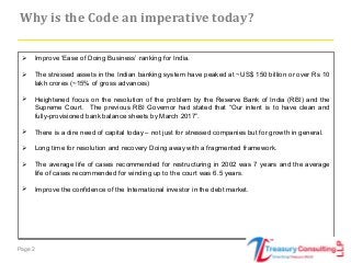 Page 2
 Improve ‘Ease of Doing Business’ ranking for India.
 The stressed assets in the Indian banking system have peaked at ~US$ 150 billion or over Rs 10
lakh crores (~15% of gross advances)
 Heightened focus on the resolution of the problem by the Reserve Bank of India (RBI) and the
Supreme Court. The previous RBI Governor had stated that “Our intent is to have clean and
fully-provisioned bank balance sheets by March 2017”.
 There is a dire need of capital today – not just for stressed companies but for growth in general.
 Long time for resolution and recovery Doing away with a fragmented framework.
 The average life of cases recommended for restructuring in 2002 was 7 years and the average
life of cases recommended for winding up to the court was 6.5 years.
 Improve the confidence of the International investor in the debt market.
Why is the Code an imperative today?
 