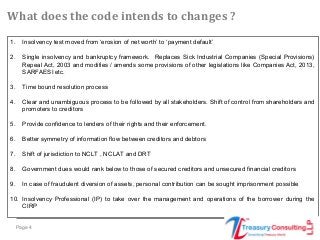 Page 4
1. Insolvency test moved from ‘erosion of net worth’ to ‘payment default’
2. Single insolvency and bankruptcy framework. Replaces Sick Industrial Companies (Special Provisions)
Repeal Act, 2003 and modifies / amends some provisions of other legislations like Companies Act, 2013,
SARFAESI etc.
3. Time bound resolution process
4. Clear and unambiguous process to be followed by all stakeholders. Shift of control from shareholders and
promoters to creditors
5. Provide confidence to lenders of their rights and their enforcement.
6. Better symmetry of information flow between creditors and debtors
7. Shift of jurisdiction to NCLT , NCLAT and DRT
8. Government dues would rank below to those of secured creditors and unsecured financial creditors
9. In case of fraudulent diversion of assets, personal contribution can be sought imprisonment possible
10. Insolvency Professional (IP) to take over the management and operations of the borrower during the
CIRP
What does the code intends to changes ?
 