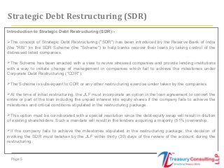 Page 5
Introduction to Strategic Debt Restructuring (SDR):-
The concept of Strategic Debt Restructuring ("SDR") has been introduced by the Reserve Bank of India
(the "RBI“ )in the SDR Scheme (the "Scheme") to help banks recover their loans by taking control of the
distressed listed companies.
The Scheme has been enacted with a view to revive stressed companies and provide lending institutions
with a way to initiate change of management in companies which fail to achieve the milestones under
Corporate Debt Restructuring ("CDR").
The Scheme is subsequent to CDR or any other restructuring exercise under taken by the companies.
At the time of initial restructuring, the JLF must incorporate an option in the loan agreement to convert the
entire or part of the loan including the unpaid interest into equity shares if the company fails to achieve the
milestones and critical conditions stipulated in the restructuring package.
This option must be corroborated with a special resolution since the debt-equity swap will result in dilution
of existing shareholders. Such a mandate will result in the lenders acquiring a majority (51%) ownership.
If the company fails to achieve the milestones stipulated in the restructuring package, the decision of
invoking the SDR must betaken by the JLF within thirty (30) days of the review of the account during the
restructuring.
Strategic Debt Restructuring (SDR)
 