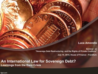 An International Law for Sovereign Debt?
Learnings from the Euro Crisis
Luca Amorello
Seminar on
“Sovereign Debt Restructuring and the Rights of Private Creditors”
July 14, 2014, House of Finance - Frankfurt.
 