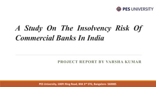 A Study On The Insolvency Risk Of
Commercial Banks In India
PROJECT REPORT BY VARSHA KUMAR
PES University, 100Ft Ring Road, BSK 3rd STG, Bangalore- 560085
 
