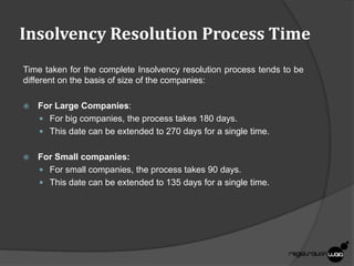 Insolvency Resolution Process Time
Time taken for the complete Insolvency resolution process tends to be
different on the basis of size of the companies:
 For Large Companies:
 For big companies, the process takes 180 days.
 This date can be extended to 270 days for a single time.
 For Small companies:
 For small companies, the process takes 90 days.
 This date can be extended to 135 days for a single time.
 
