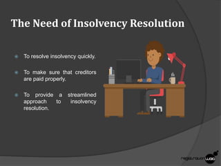The Need of Insolvency Resolution
 To resolve insolvency quickly.
 To make sure that creditors
are paid properly.
 To provide a streamlined
approach to insolvency
resolution.
 