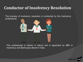Conductor of Insolvency Resolution
The process of insolvency resolution is conducted by the Insolvency
professional.
This professional is Interim in nature and is appointed by IBBI or
Insolvency and Bankruptcy Board in India.
 