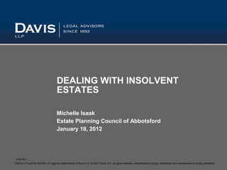 DEALING WITH INSOLVENT
                                     ESTATES

                                     Michelle Isaak
                                     Estate Planning Council of Abbotsford
                                     January 18, 2012




<File No.>
DAVIS LLP and the DAVIS LLP logo are trade-marks of Davis LLP, © 2007 Davis LLP, all rights reserved. Unauthorized copying, distribution and transmission is strictly prohibited.
 