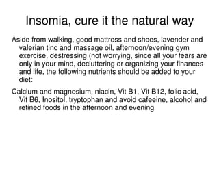 Insomia, cure it the natural way
Aside from walking, good mattress and shoes, lavender and
  valerian tinc and massage oil, afternoon/evening gym
  exercise, destressing (not worrying, since all your fears are
  only in your mind, decluttering or organizing your finances
  and life, the following nutrients should be added to your
  diet:
Calcium and magnesium, niacin, Vit B1, Vit B12, folic acid,
  Vit B6, Inositol, tryptophan and avoid cafeeine, alcohol and
  refined foods in the afternoon and evening
 