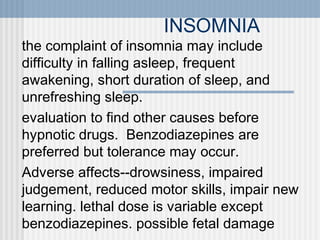 INSOMNIA
the complaint of insomnia may include
difficulty in falling asleep, frequent
awakening, short duration of sleep, and
unrefreshing sleep.
evaluation to find other causes before
hypnotic drugs. Benzodiazepines are
preferred but tolerance may occur.
Adverse affects--drowsiness, impaired
judgement, reduced motor skills, impair new
learning. lethal dose is variable except
benzodiazepines. possible fetal damage

 