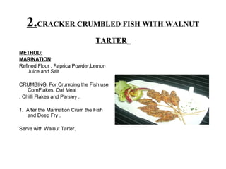 2.CRACKER CRUMBLED FISH WITH WALNUT
TARTER
METHOD:
MARINATION:
Refined Flour , Paprica Powder,Lemon
Juice and Salt .
CRUMBING: For Crumbing the Fish use
CornFlakes, Oat Meal
, Chilli Flakes and Parsley .
1. After the Marination Crum the Fish
and Deep Fry .
Serve with Walnut Tarter.
 