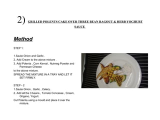 2) GRILLED POLENTS CAKE OVER THREE BEAN RAGOUT & HERB YOGHURT
SAUCE
Method
STEP 1:
1.Saute Onion and Garlic .
2. Add Cream to the above mixture .
3. Add Polenta , Corn Kernal , Nutmeg Powder and
Parmesan Cheese
to the above mixture.
SPREAD THE MIXTURE IN A TRAY AND LET IT
SET FIRMLY.
STEP - 2
1.Saute Onion , Garlic , Celery .
2. Add all the 3 beans , Tomato Concasse , Cream,
Origano, Yogurt.
Cut Polenta using a mould and place it over the
mixture.
 