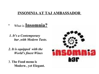 INSOMNIA AT TAJ AMBASSADOR
• What is Insomnia?
1. It’s a Contemporary
bar ,with Modern Taste.
2. It is equipped with the
World’s finest Wines
3. The Food menu is
Modern , yet Elegant.
 