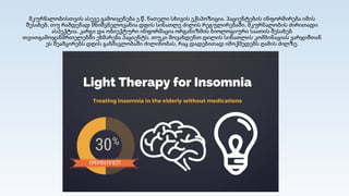 მკურნალობისთვის ასევე გამოიყენება ე.წ. ნათელი სხივის ექსპოზიცია. პაციენტების ინფორმირება იმის
შესახებ, თუ რამდენად მნიშვნელოვანია დღის სინათლე ძილის რეგულირებაში, მკურნალობის ძირითადი
ასპექტია. კარგი და ობიექტური ინფორმაცია ორგანიზმის ბიოლოგიური საათის შესახებ
თვითგამოჯანმრთელებში ეხმარება პაციენტს. თუკი მოვახდენთ დილის სინათლის კომბინაციას ვარჯიშთან
ეს შეამცირებს დღის განმავლობაში ძილინობას, რაც დადებითად იმოქმედებს ღამის ძილზე.
 