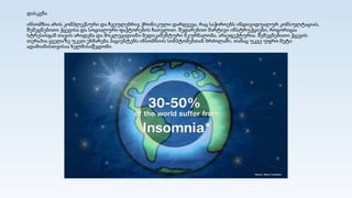 დასკვნა
ინსომნია არის კომპლექსური და ჩვეულებრივ ქრონიკული დარღვევა, რაც საჭიროებს ინდივიდუალურ კონსულტაციას,
შემეცნებითი ქცევისა და სოციალური ფაქტორების ჩათვლით. შედარებით მარტივი ინსტრუქციები, როგორიცაა
სტრესისგან თავის არიდება და მოკლევადიანი მედიკამენტური მკურნალობა, არაეფექტურია. შემეცნებითი ქცევის
თერაპია ყველაზე უკეთ ეხმარება პაციენტებს ინსომნიის სიმპტომებთან ბრძოლაში, თანაც უკვე უფრო მეტი
ადამიანისთვისაა ხელმისაწვდომი.
 