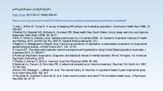 გამოყენებული ლიტერატურა;
Med JAust. 2013 Oct 21;199(8):S36-40.
https://www.mja.com.au/journal/2013/199/8/insomnia-prevalence-consequences-and-effective-treatment
1 Lack L, Miller W, Turner D. A survey of sleeping difficultiesin an Australian population. Community Health Stud 1988; 12:
200-207.
2 Bartlett DJ, Marshall NS, WilliamsA, Grunstein RR. Sleep health New South Wales: chronic sleep restriction and daytime
sleepiness. Intern Med J2008; 38: 24-31.
3 Britt H, Miller G, CharlesJ, et al. General practiceactivity in Australia2009– 10. Canberra: Australian Instituteof Health
and Welfare, 2010. (AIHW Cat. No. GEP27; General PracticeSeriesNo. 27.)
4 Baglioni C, BattaglieseG, FeigeB, et al. Insomniaasapredictor of depression: ameta-analytic evaluation of longitudinal
epidemiological studies. JAffect Disord 2011; 135: 10-19.
5 VozorisNT. Therelationship between insomniasymptomsand hypertension using United Statespopulation-level data. J
Hypertens2013; 31: 663-671.
6 American Psychiatric Association. Diagnostic and statistical manual of mental disorders. 5th ed. Arlington, Va: American
Psychiatric Publishing, 2013.
7 CharlesJ, Harrison C, Britt H. Insomnia. Aust Fam Physician 2009; 38: 283.
8 Spielman AJ, Caruso LS, Glovinsky PB. A behavioral perspectiveon insomniatreatment. Psychiatr Clin North Am 1987;
10: 541-553.
9 Morin CM, Belanger L, LeBlanc M, et al. Thenatural history of insomnia: A population-based 3-year longitudinal study.
Arch Intern Med 2009; 169: 447.
10 Sivertsen B, Overland S, Bjorvatn B, et al. Doesinsomniapredict sick leave?TheHordaland health study. JPsychosom
Res2009; 66: 67-74
 