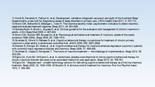11 Arroll B, Fernando A, Falloon K, et al. Development, validation (diagnostic accuracy) and audit of theAuckland Sleep
Questionnaire: anew tool for diagnosing causesof sleep disordersin primary care. JPrim Health Care2011; 3: 107-113.
12 Morin CM, BellevilleG, Bélanger L, IversH. Theinsomniaseverity index: psychometric indicatorsto detect insomnia
casesand evaluatetreatment response. Sleep 2011; 34: 601-608.
13 Schutte-Rodin S, Broch L, BuysseD, et al. Clinical guidelinefor theevaluation and management of chronic insomniain
adults. JClin Sleep Med 2008; 4: 487-504.
14 Morin CM, Bootzin RR, BuysseDJ, et al. Psychological and behavioral treatment of insomnia: updateof therecent
evidence(1998–2004). Sleep 2006; 29: 1398-1414.
15 Sivertsen B, Omvik S, Pallesen S, et al. Cognitivebehavioral therapy vszopiclonefor treatment of chronic primary
insomniain older adults: arandomized controlled trial. JAMA 2006; 295: 2851-2858.
16 Manber R, Edinger JD, GressJL, et al. Cognitivebehavioral therapy for insomniaenhancesdepression outcomein patients
with comorbid major depressivedisorder and insomnia. Sleep 2008; 31: 489-495.
17 Sivertsen B, VedaaO, Nordgreen T. Thefutureof insomniatreatment — thechallengeof implementation. Sleep 2013; 36:
303-304.
18 EspieCA, KyleSD, WilliamsC, et al. A randomized, placebo-controlled trial of onlinecognitivebehavioral therapy for
chronic insomniadisorder delivered viaan automated media-rich web application. Sleep 2012; 35: 769-781.
19 EspieCA. “Stepped care”: ahealth technology solution for delivering cognitivebehavioral therapy asafirst lineinsomnia
treatment. Sleep 2009; 32: 1549-1558. 20 Bootzin R. A stimuluscontrol treatment for insomnia. Proc Am Psychol Assoc
1972; 7: 395-396
 