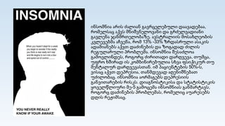 ინსომნია არის ძალიან გავრცელებული დაავადებაა,
რომელსაც აქვს მნიშვნელოვანი და გრძელვადიანი
გავლენა ჯანმრთელობაზე. ავსტრალიის მოსახლეობის
კვლევებმა აჩვენა, რომ 13% -33% ზრდასრული ასაკის
ადამიანებს აქვთ დაძინების და ზოგადად ძილის
რეგულარული პრობლემა. ინსომნია შესაძლოა
გამოვლინდეს, როგორც ძირითადი დარღვევა, თუმცა,
უფრო ხშირად ის კომბინირებულია სხვა ფსიქიკურ თუ
მენტალურ დარღვევასთან. იმ პაციენტების 50%-ს,
ვისაც აქვთ დეპრესია, თანმდევად აღენიშნებათ
უძილობაც. ინსომნია აორმაგებს დეპრესიის
განვითარების რისკს. დიაგნოსტიკისა და სტატისტიკის
ყოველწლიური მე-5 გამოცემა ინსომნიას განმარტავს,
როგორც დაძინების პრობლემას, რომელიც აუარესებს
დღის რეჟიმსაც.
 