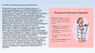 ინსომნიის არაფარმაკოლოგიური მკურნალობა
შემეცნებითი ქცევის თერაპია მიზნად ისახავს იმ
არაადეკვატური ქცევისა და აზრების შესწავლას, რაც
წარმოიშობა უძილობის დროს ან ხელს უწყობს მის
განვითარებას. ეს ითვლება ოქროს სტანდარტად ინსომნიის
მკურნალობაში და მისი ეფექტი გაცილებით დიდი და
ხანგრძლივია ვიდრე საძილე პრეპარატების. შემეცნებითი
ქცევის თერაპია ტარდება პირისპირ პაციენტთან
კვალიფიციური სამედიცინო პერსონალის მიერ. თუმცა
ამგვარი მკურნალობა არის საკმაოდ ინტენსიური და
შრომატევადი, შესაბამისად კი ძვირი და არახელმისაწვდომი
ბევრისთვის. ფსიქოლოგიურ მკურნალობაზე იმ
შემთხვევაში უშვებენ პაციენტებს, თუ აქვთ დაავადების
ქრონიკული ფორმა და რეკომენდირებულნი არიან
ქრონიკულ დაავადებათა მენეჯმენტის მიერ. კლინიკებში
ასევე გამოცადეს შემეცნებითი ქცევის თერაპია ინტერნეტ და
სატელეფონო კავშირით, რაც საკმაოდ ეფექტური აღმოჩნდა.
ასე რომ გაიზარდა მკურნალობის ამ მეთოდის
ხელმისაწვდომობაც. შემეცნებითი ქცევის თერაპია მოიცავს
5 ძირითად კომპონენტს: სტიმულის კონტროლი, ძილის
ორგანიზებულობა, რელაქსაციის მეთოდები, შემეცნებითი
თერაპია და ძილის ჰიგიენის შესწავლა. როგორც წესი,
თერაპია მოიცავს 10 სესიას, როგორც ინდივიდუალურ, ისე
ჯგუფურ შეხვედრებს, რომელშიც მონაწილეობს 8-10
ადამიანი.
 