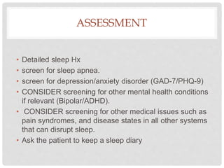 ASSESSMENT
• Detailed sleep Hx
• screen for sleep apnea.
• screen for depression/anxiety disorder (GAD-7/PHQ-9)
• CONSIDER screening for other mental health conditions
if relevant (Bipolar/ADHD).
• CONSIDER screening for other medical issues such as
pain syndromes, and disease states in all other systems
that can disrupt sleep.
• Ask the patient to keep a sleep diary
 