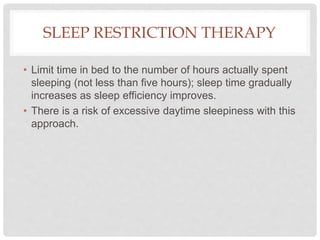 SLEEP RESTRICTION THERAPY
• Limit time in bed to the number of hours actually spent
sleeping (not less than five hours); sleep time gradually
increases as sleep efficiency improves.
• There is a risk of excessive daytime sleepiness with this
approach.
 