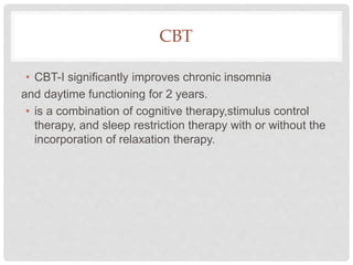 CBT
• CBT-I significantly improves chronic insomnia
and daytime functioning for 2 years.
• is a combination of cognitive therapy,stimulus control
therapy, and sleep restriction therapy with or without the
incorporation of relaxation therapy.
 
