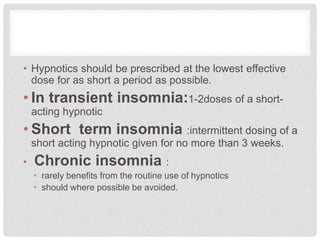 • Hypnotics should be prescribed at the lowest effective
dose for as short a period as possible.
• In transient insomnia:1-2doses of a short-
acting hypnotic
• Short term insomnia :intermittent dosing of a
short acting hypnotic given for no more than 3 weeks.
• Chronic insomnia :
• rarely benefits from the routine use of hypnotics
• should where possible be avoided.
 