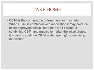 TAKE HOME
• CBT-I is the cornerstone of treatment for insomnia.
When CBT-I is combined with medication it may produce
faster improvements in sleep than CBT-I alone. If
combining CBT-I and medication, after the initial phase,
it is best to continue CBT-I while tapering/discontinuing
medication.
 