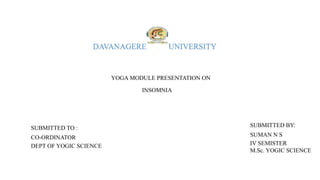 DAVANAGERE UNIVERSITY
YOGA MODULE PRESENTATION ON
INSOMNIA
SUBMITTED TO :
CO-ORDINATOR
DEPT OF YOGIC SCIENCE
SUBMITTED BY:
SUMAN N S
IV SEMISTER
M.Sc. YOGIC SCIENCE
 